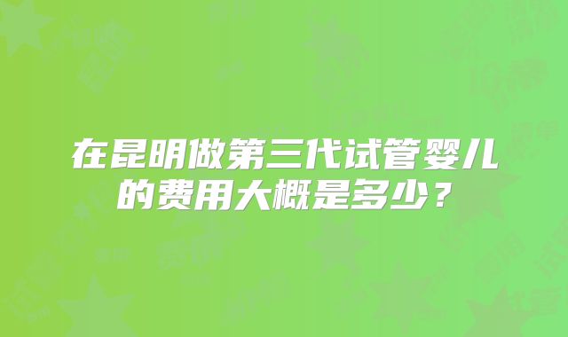在昆明做第三代试管婴儿的费用大概是多少?