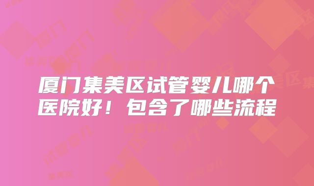厦门集美区试管婴儿哪个医院好！包含了哪些流程