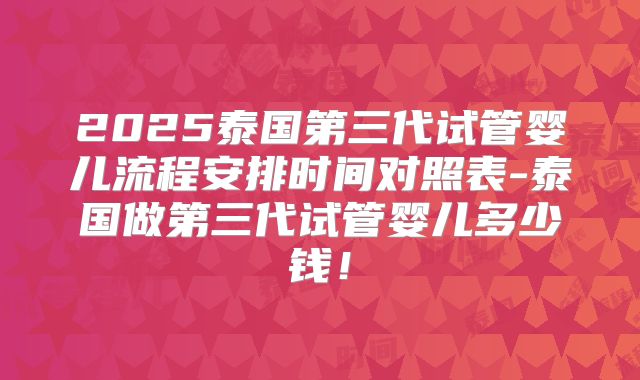 2025泰国第三代试管婴儿流程安排时间对照表-泰国做第三代试管婴儿多少钱!