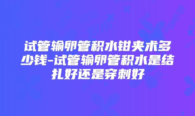 试管输卵管积水钳夹术多少钱-试管输卵管积水是结扎好还是穿刺好