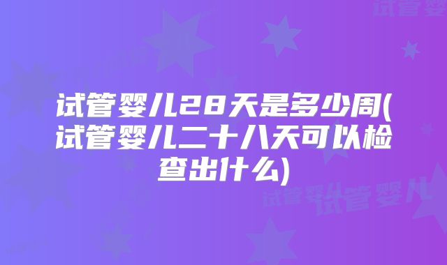 试管婴儿28天是多少周(试管婴儿二十八天可以检查出什么)