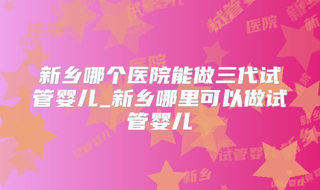 新乡哪个医院能做三代试管婴儿_新乡哪里可以做试管婴儿