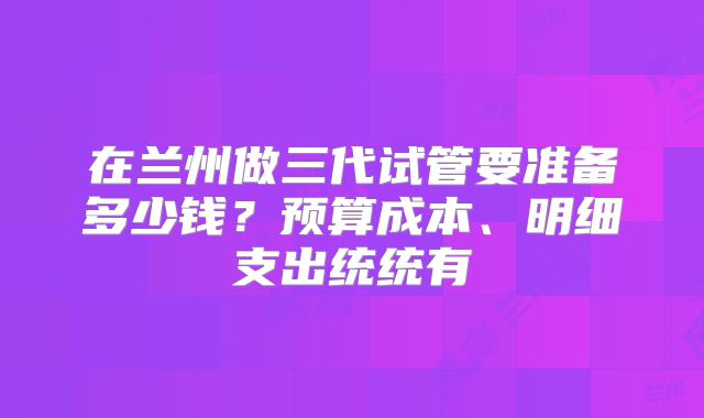 在兰州做三代试管要准备多少钱？预算成本、明细支出统统有