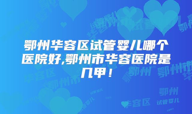 鄂州华容区试管婴儿哪个医院好,鄂州市华容医院是几甲！
