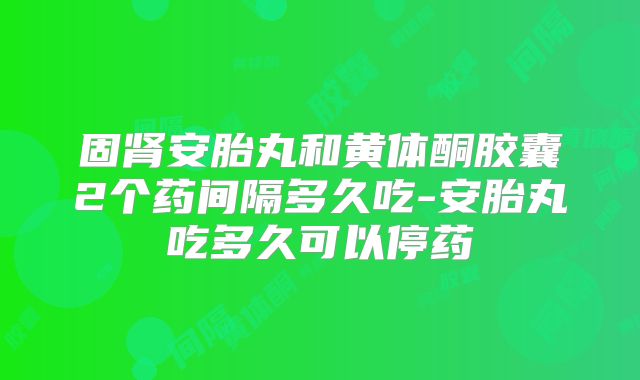 固肾安胎丸和黄体酮胶囊2个药间隔多久吃-安胎丸吃多久可以停药