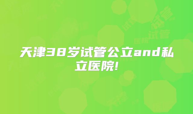 天津38岁试管公立and私立医院!