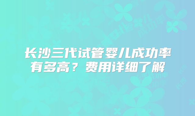 长沙三代试管婴儿成功率有多高？费用详细了解