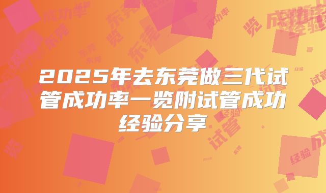 2025年去东莞做三代试管成功率一览附试管成功经验分享