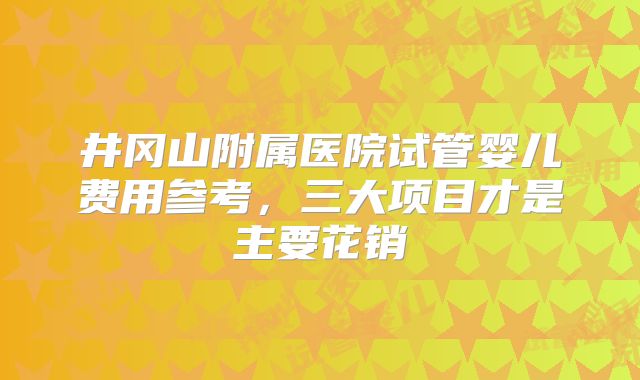 井冈山附属医院试管婴儿费用参考，三大项目才是主要花销