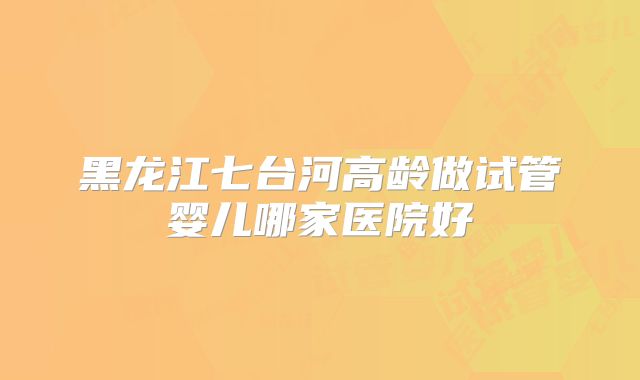 黑龙江七台河高龄做试管婴儿哪家医院好