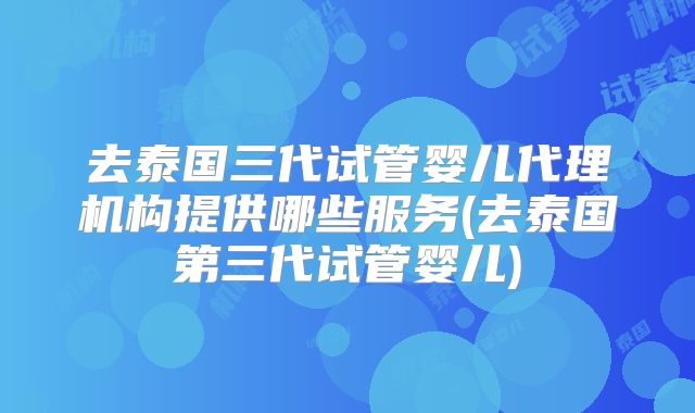 去泰国三代试管婴儿代理机构提供哪些服务(去泰国第三代试管婴儿)