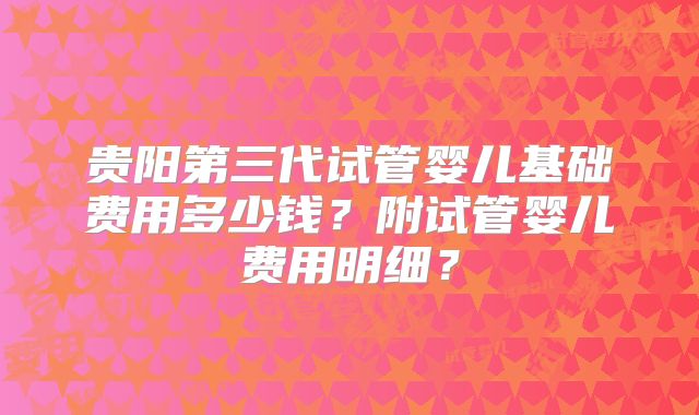 贵阳第三代试管婴儿基础费用多少钱？附试管婴儿费用明细？