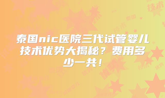泰国nic医院三代试管婴儿技术优势大揭秘？费用多少一共！