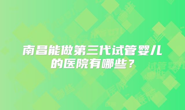 南昌能做第三代试管婴儿的医院有哪些？