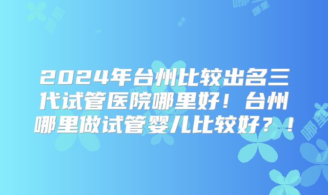 2024年台州比较出名三代试管医院哪里好!台州哪里做试管婴儿比较好?!