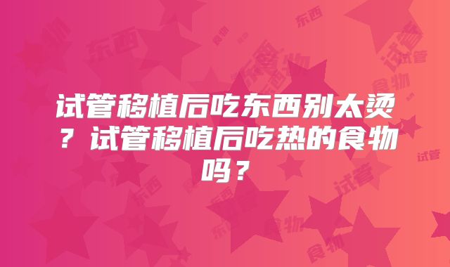 试管移植后吃东西别太烫?试管移植后吃热的食物吗?