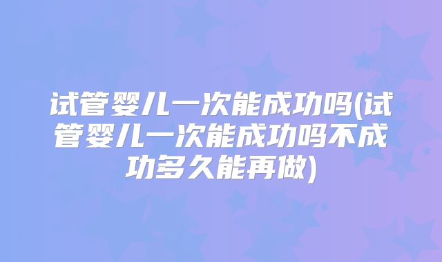 试管婴儿一次能成功吗(试管婴儿一次能成功吗不成功多久能再做)