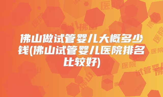 佛山做试管婴儿大概多少钱(佛山试管婴儿医院排名比较好)