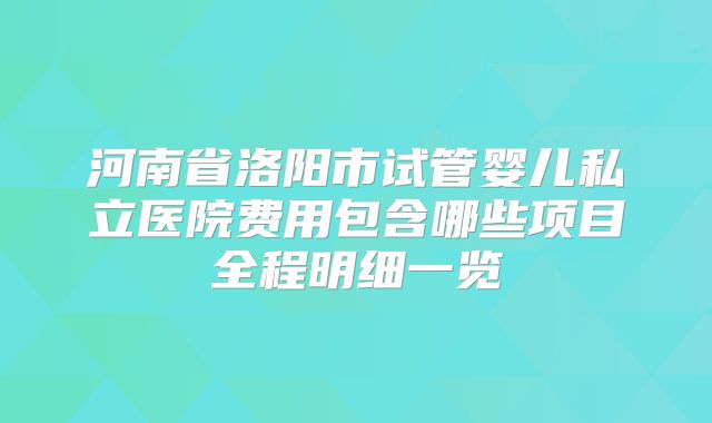 河南省洛阳市试管婴儿私立医院费用包含哪些项目全程明细一览