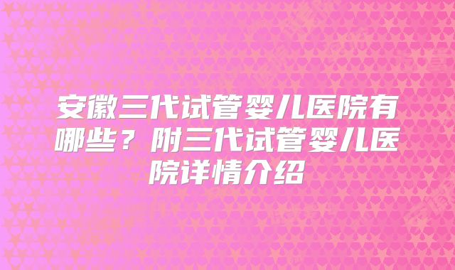 安徽三代试管婴儿医院有哪些?附三代试管婴儿医院详情介绍