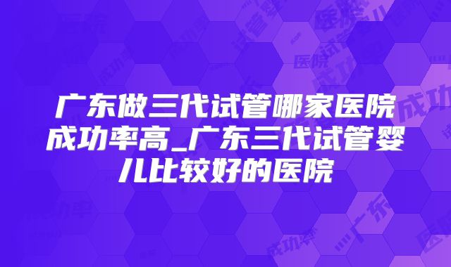 广东做三代试管哪家医院成功率高_广东三代试管婴儿比较好的医院