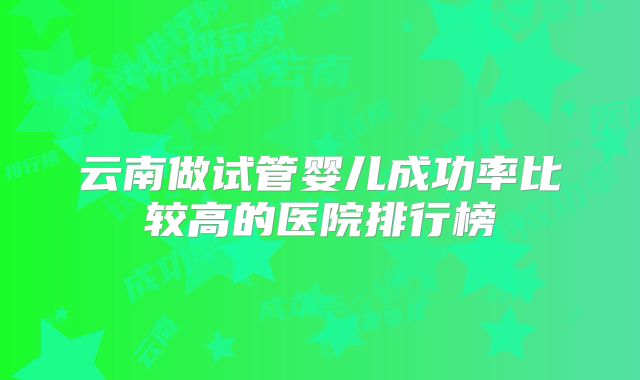 云南做试管婴儿成功率比较高的医院排行榜