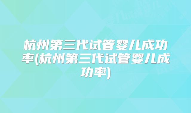 杭州第三代试管婴儿成功率(杭州第三代试管婴儿成功率)