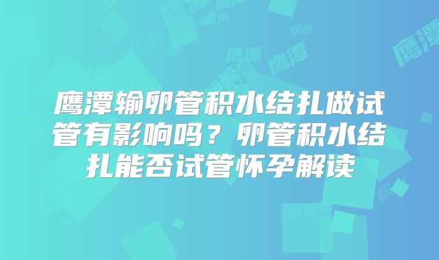 鹰潭输卵管积水结扎做试管有影响吗?卵管积水结扎能否试管怀孕解读