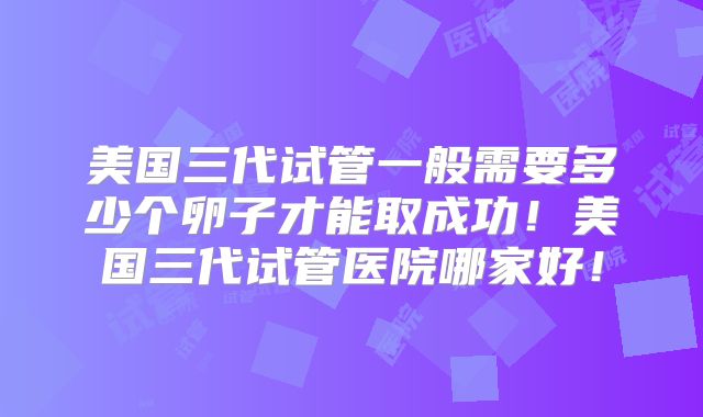 美国三代试管一般需要多少个卵子才能取成功!美国三代试管医院哪家好!