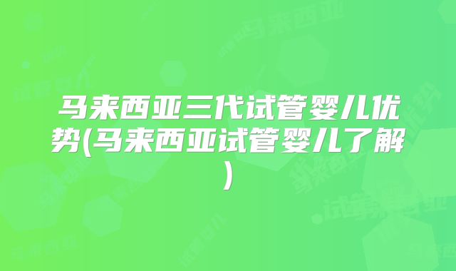 马来西亚三代试管婴儿优势(马来西亚试管婴儿了解)