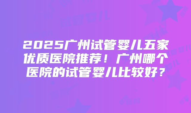 2025广州试管婴儿五家优质医院推荐！广州哪个医院的试管婴儿比较好？