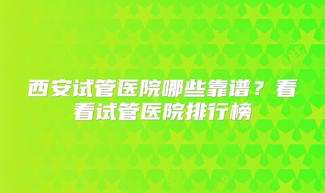 西安试管医院哪些靠谱？看看试管医院排行榜