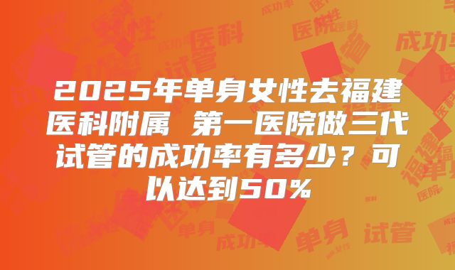 2025年单身女性去福建医科附属 第一医院做三代试管的成功率有多少？可以达到50%
