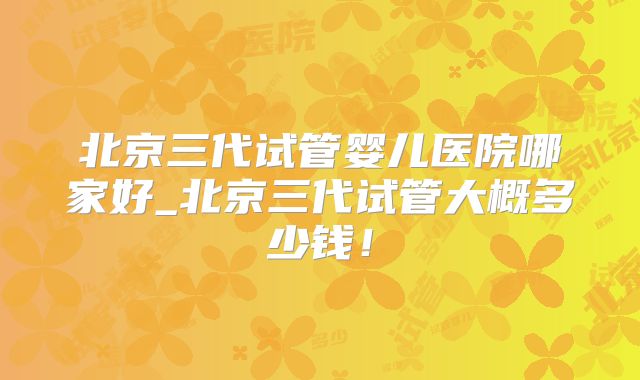 北京三代试管婴儿医院哪家好_北京三代试管大概多少钱!