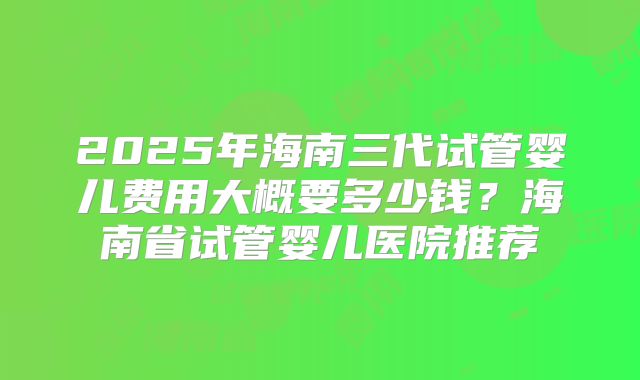 2025年海南三代试管婴儿费用大概要多少钱?海南省试管婴儿医院推荐