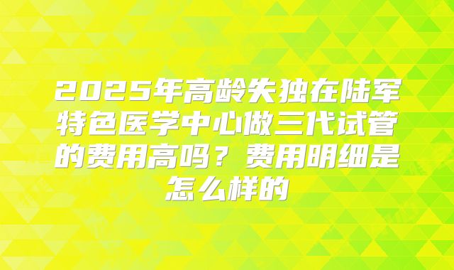 2025年高龄失独在陆军特色医学中心做三代试管的费用高吗？费用明细是怎么样的