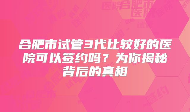 合肥市试管3代比较好的医院可以签约吗?为你揭秘背后的真相