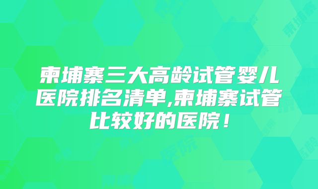 柬埔寨三大高龄试管婴儿医院排名清单,柬埔寨试管比较好的医院！