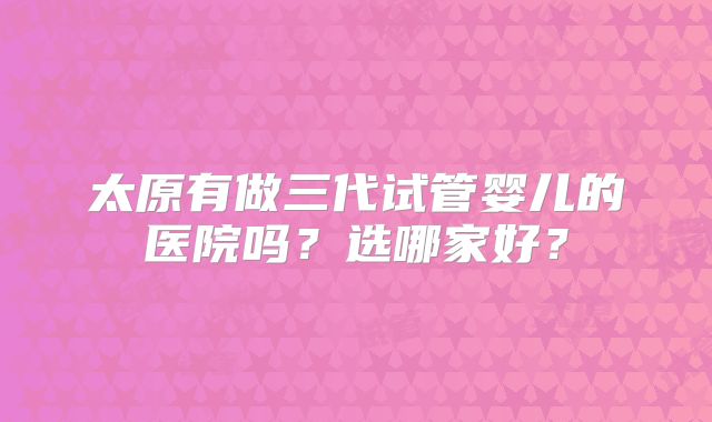 太原有做三代试管婴儿的医院吗？选哪家好？