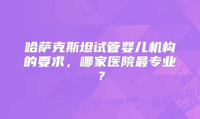 哈萨克斯坦试管婴儿机构的要求，哪家医院最专业？