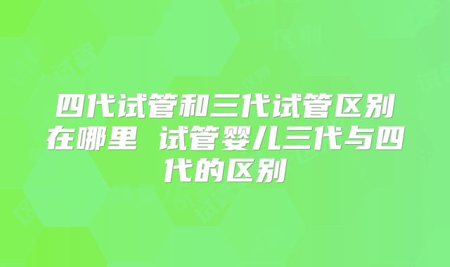 四代试管和三代试管区别在哪里 试管婴儿三代与四代的区别