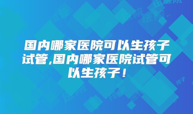 国内哪家医院可以生孩子试管,国内哪家医院试管可以生孩子！