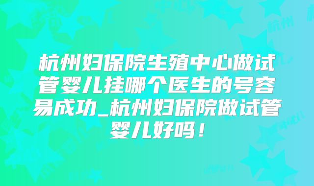 杭州妇保院生殖中心做试管婴儿挂哪个医生的号容易成功_杭州妇保院做试管婴儿好吗！
