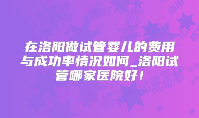 在洛阳做试管婴儿的费用与成功率情况如何_洛阳试管哪家医院好！
