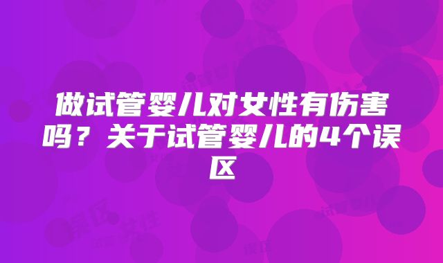 做试管婴儿对女性有伤害吗？关于试管婴儿的4个误区