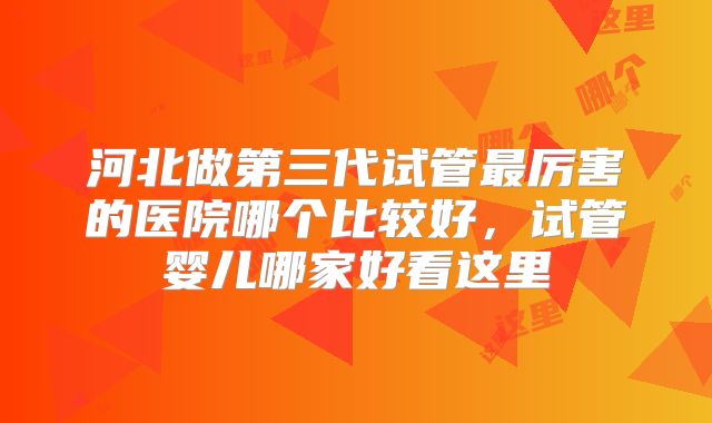 河北做第三代试管最厉害的医院哪个比较好，试管婴儿哪家好看这里