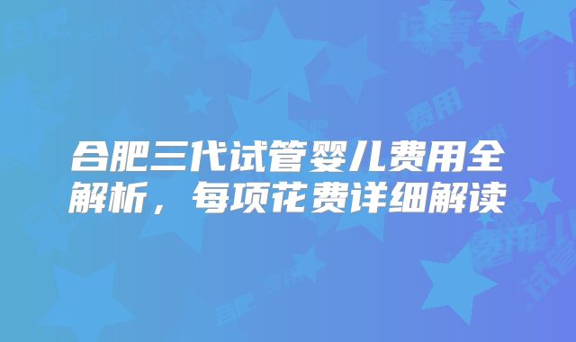合肥三代试管婴儿费用全解析,每项花费详细解读