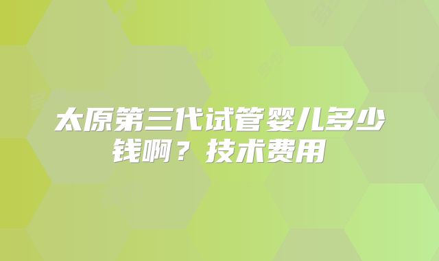 太原第三代试管婴儿多少钱啊？技术费用