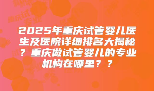 2025年重庆试管婴儿医生及医院详细排名大揭秘?重庆做试管婴儿的专业机构在哪里??