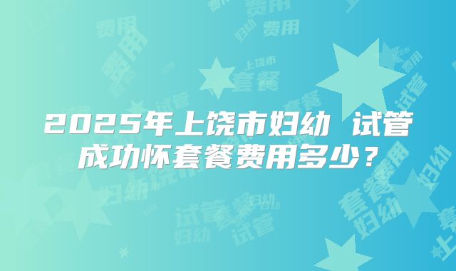2025年上饶市妇幼 试管成功怀套餐费用多少？